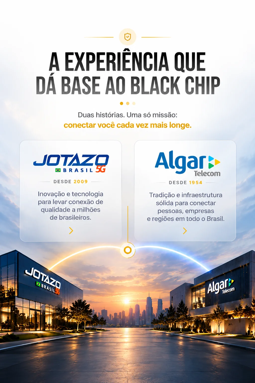 A experiência que dá base ao Black Chip. Duas histórias, uma só missão: conectar você cada vez mais longe. Jotazo Brasil 5G, desde 2009: inovação e tecnologia para levar conexão de qualidade a milhões de brasileiros. Algar Telecom, desde 1954: tradição e infraestrutura sólida para conectar pessoas, empresas e regiões em todo o Brasil.
